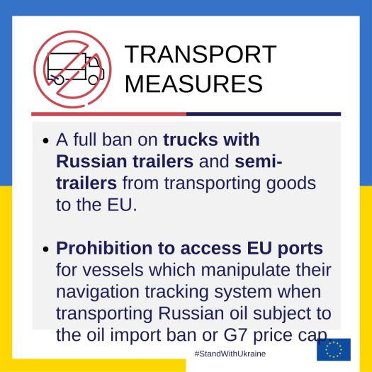 Transport measures: A full ban on trucks with Russian trailers and semi-trailers from transporting goods to the EU, Prohibition to access EU ports for vessels which manipulate their navigation tracking system when transporting Russian oil subject to the oil import ban or G7 price cap.